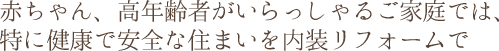 赤ちゃん、高年齢者がいらっしゃるご家庭では、特に健康で安全な住まいを内装リフォームで